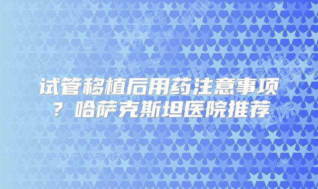 试管移植后用药注意事项?哈萨克斯坦医院推荐