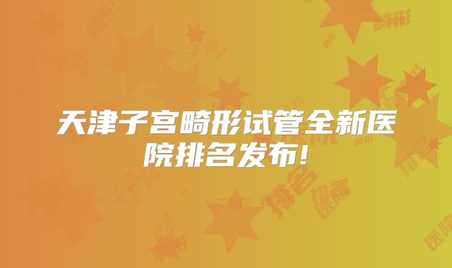 天津子宫畸形试管全新医院排名发布!