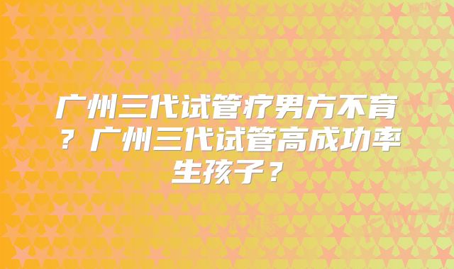 广州三代试管疗男方不育?广州三代试管高成功率生孩子?