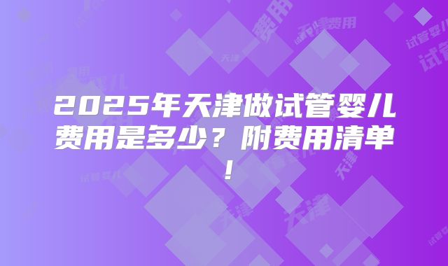 2025年天津做试管婴儿费用是多少?附费用清单!