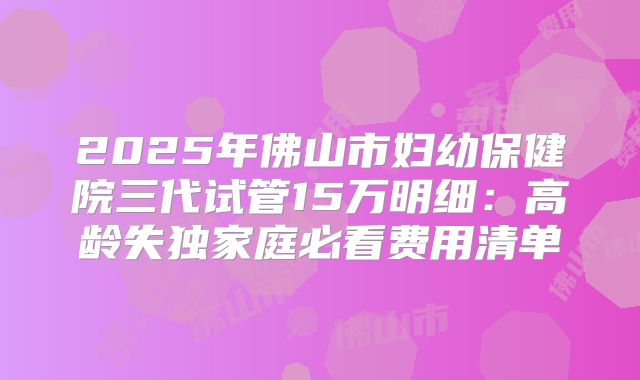 2025年佛山市妇幼保健院三代试管15万明细:高龄失独家庭必看费用清单
