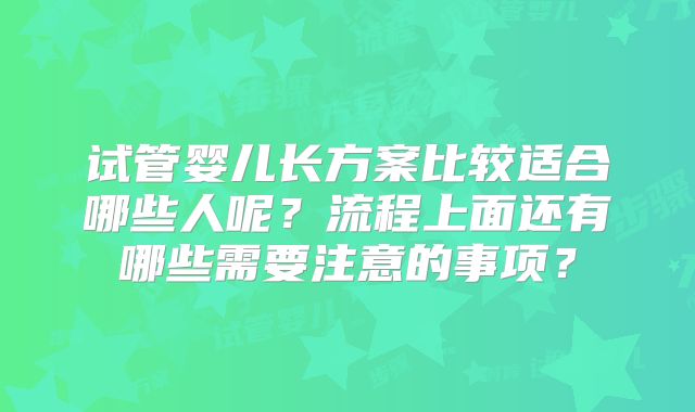 试管婴儿长方案比较适合哪些人呢?流程上面还有哪些需要注意的事项?