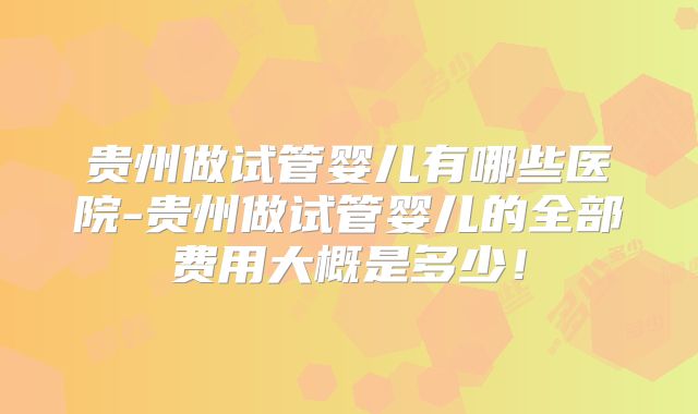 贵州做试管婴儿有哪些医院-贵州做试管婴儿的全部费用大概是多少!