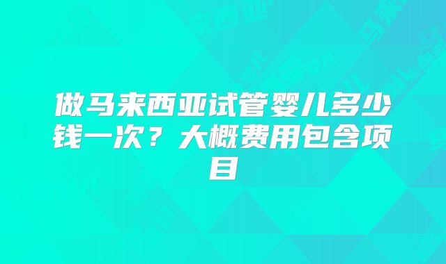 做马来西亚试管婴儿多少钱一次?大概费用包含项目