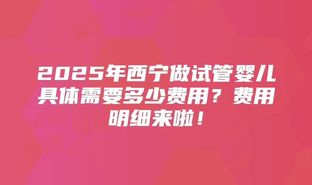 2025年西宁做试管婴儿具体需要多少费用?费用明细来啦!