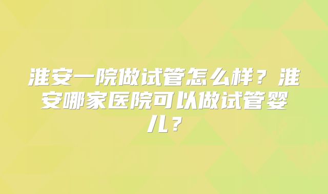 淮安一院做试管怎么样?淮安哪家医院可以做试管婴儿?