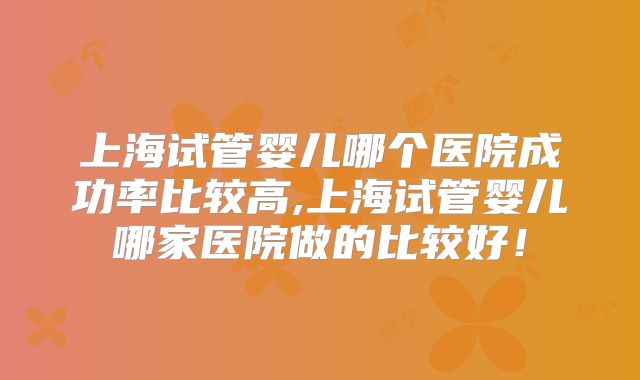 上海试管婴儿哪个医院成功率比较高,上海试管婴儿哪家医院做的比较好！