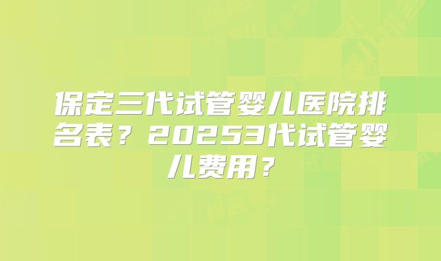 保定三代试管婴儿医院排名表?20253代试管婴儿费用?