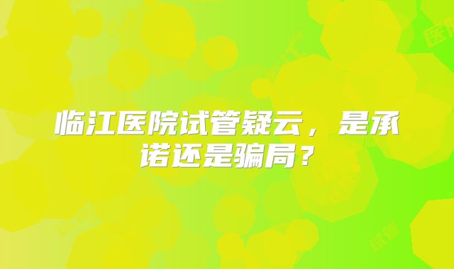 临江医院试管疑云,是承诺还是骗局?