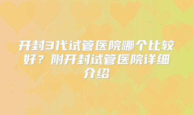 开封3代试管医院哪个比较好?附开封试管医院详细介绍