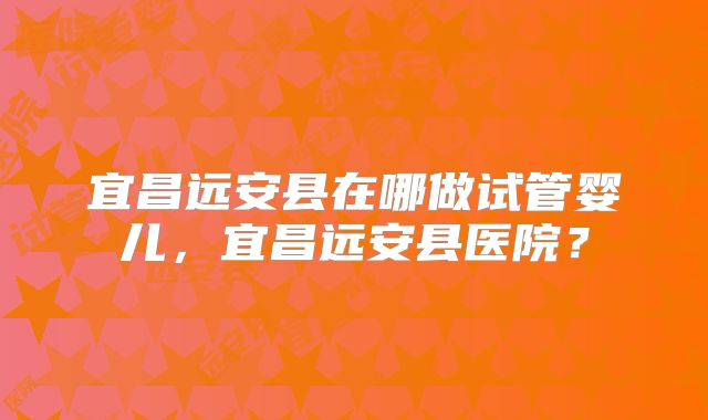 宜昌远安县在哪做试管婴儿,宜昌远安县医院?