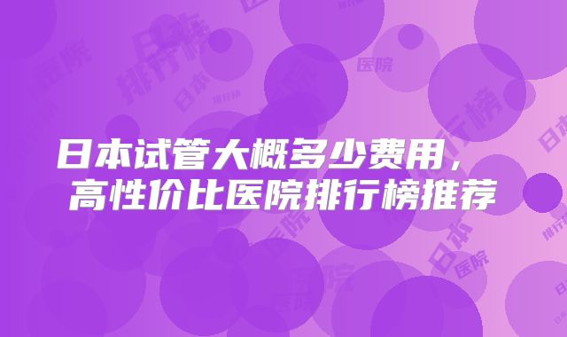 日本试管大概多少费用， 高性价比医院排行榜推荐