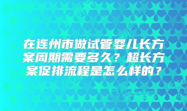 在连州市做试管婴儿长方案周期需要多久？超长方案促排流程是怎么样的？