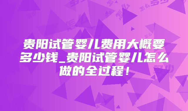 贵阳试管婴儿费用大概要多少钱_贵阳试管婴儿怎么做的全过程!