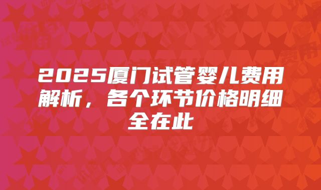 2025厦门试管婴儿费用解析,各个环节价格明细全在此