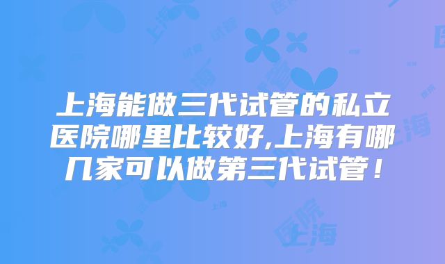 上海能做三代试管的私立医院哪里比较好,上海有哪几家可以做第三代试管!