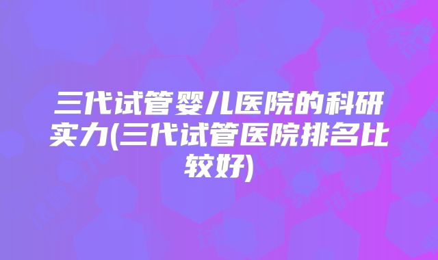 三代试管婴儿医院的科研实力(三代试管医院排名比较好)