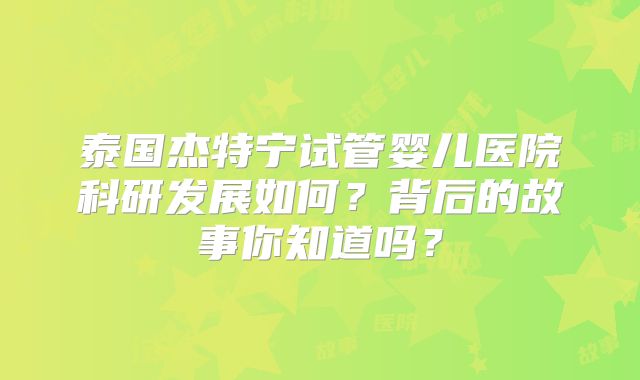 泰国杰特宁试管婴儿医院科研发展如何?背后的故事你知道吗?