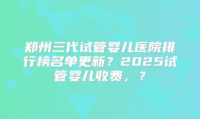 郑州三代试管婴儿医院排行榜名单更新?2025试管婴儿收费,?