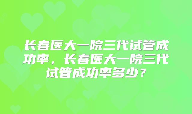长春医大一院三代试管成功率,长春医大一院三代试管成功率多少?
