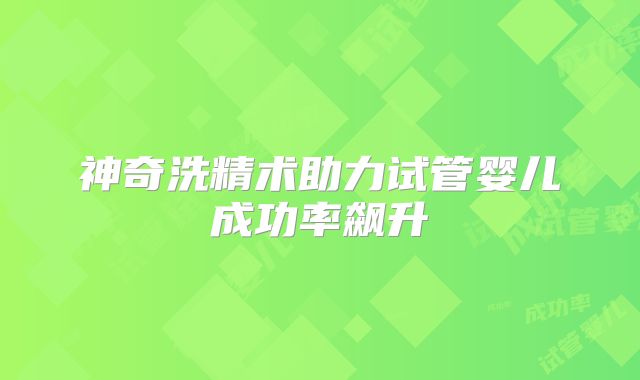 神奇洗精术助力试管婴儿成功率飙升