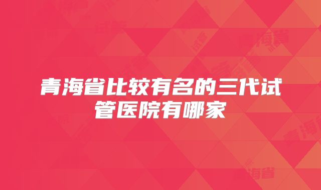 青海省比较有名的三代试管医院有哪家