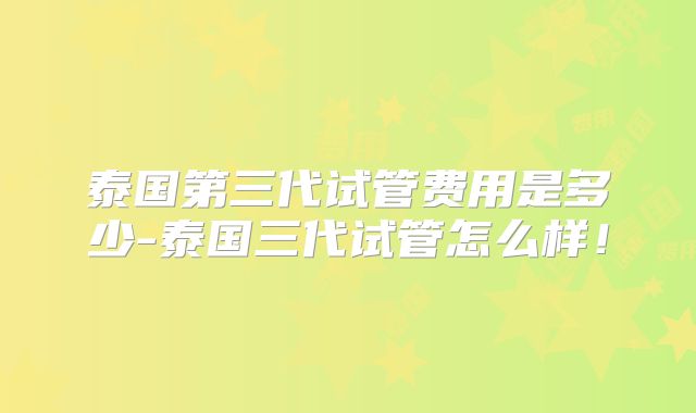 泰国第三代试管费用是多少-泰国三代试管怎么样！