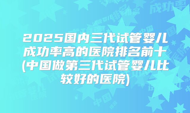 2025国内三代试管婴儿成功率高的医院排名前十(中国做第三代试管婴儿比较好的医院)