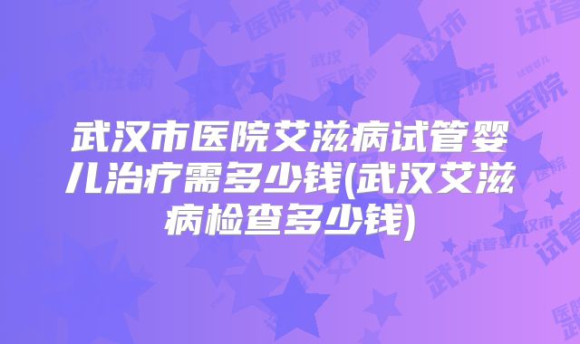 武汉市医院艾滋病试管婴儿治疗需多少钱(武汉艾滋病检查多少钱)