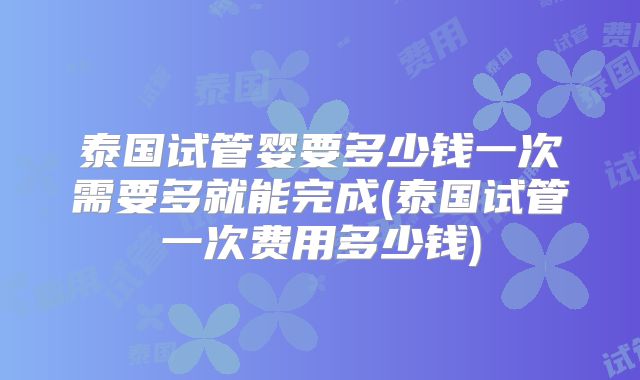 泰国试管婴要多少钱一次需要多就能完成(泰国试管一次费用多少钱)