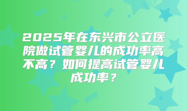 2025年在东兴市公立医院做试管婴儿的成功率高不高?如何提高试管婴儿成功率?