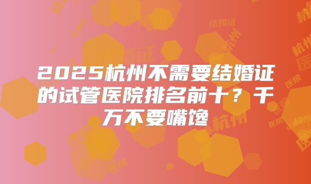 2025杭州不需要结婚证的试管医院排名前十？千万不要嘴馋