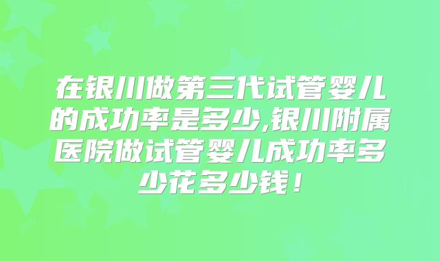 在银川做第三代试管婴儿的成功率是多少,银川附属医院做试管婴儿成功率多少花多少钱！