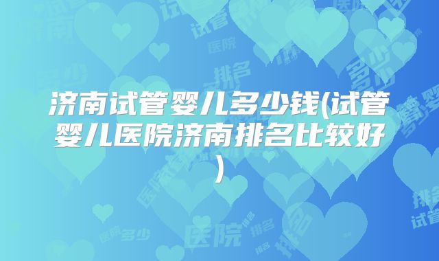 济南试管婴儿多少钱(试管婴儿医院济南排名比较好)