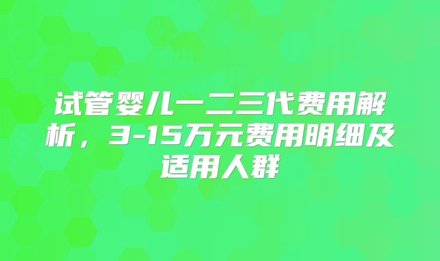 试管婴儿一二三代费用解析，3-15万元费用明细及适用人群