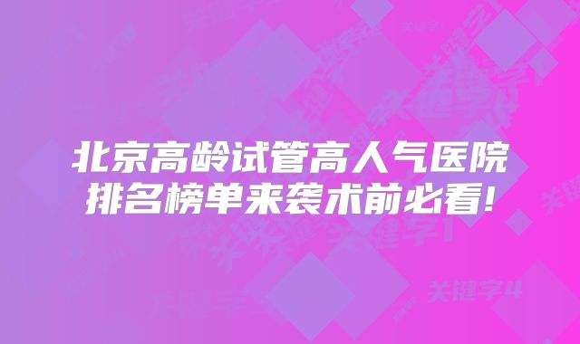 北京高龄试管高人气医院排名榜单来袭术前必看!