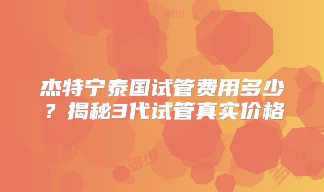 杰特宁泰国试管费用多少？揭秘3代试管真实价格