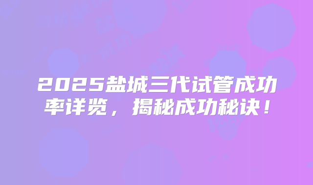 2025盐城三代试管成功率详览,揭秘成功秘诀!