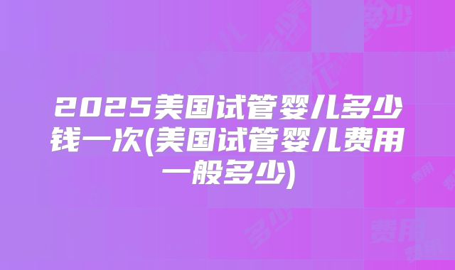 2025美国试管婴儿多少钱一次(美国试管婴儿费用一般多少)