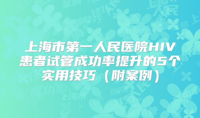 上海市第一人民医院HIV患者试管成功率提升的5个实用技巧(附案例)