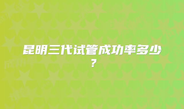 昆明三代试管成功率多少?