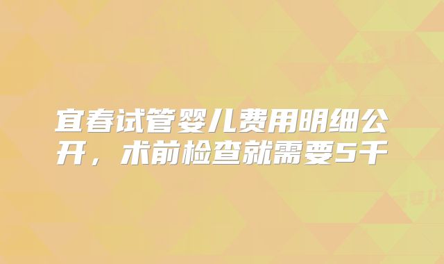 宜春试管婴儿费用明细公开，术前检查就需要5千