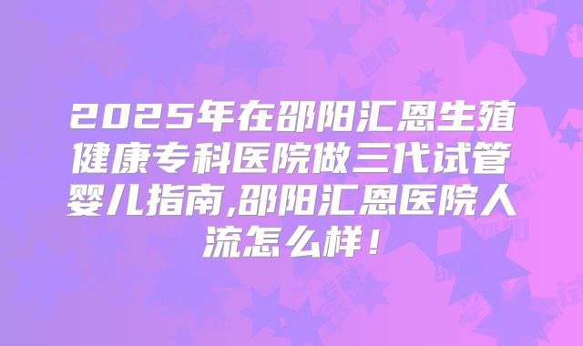 2025年在邵阳汇恩生殖健康专科医院做三代试管婴儿指南,邵阳汇恩医院人流怎么样!