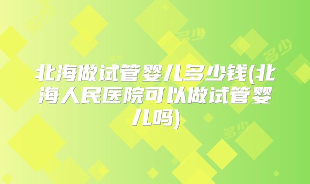 北海做试管婴儿多少钱(北海人民医院可以做试管婴儿吗)