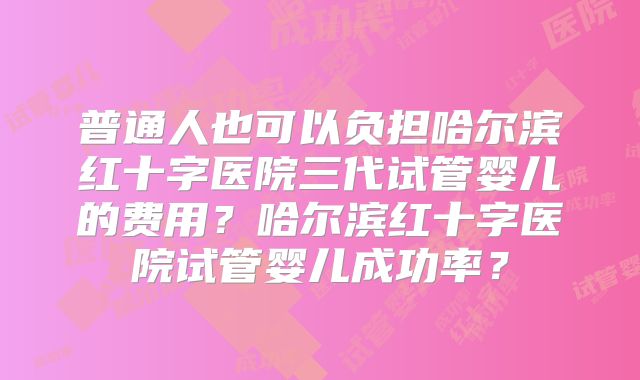 普通人也可以负担哈尔滨红十字医院三代试管婴儿的费用?哈尔滨红十字医院试管婴儿成功率?