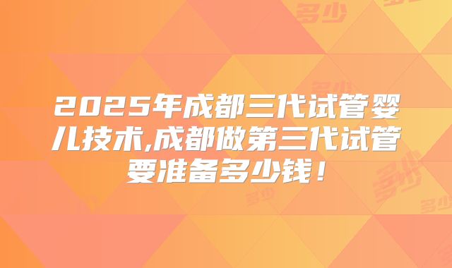 2025年成都三代试管婴儿技术,成都做第三代试管要准备多少钱！