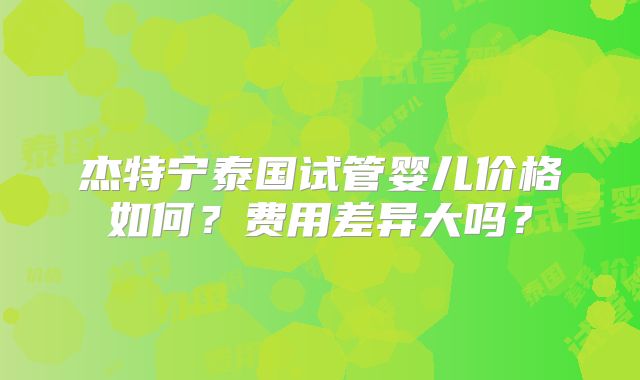 杰特宁泰国试管婴儿价格如何？费用差异大吗？