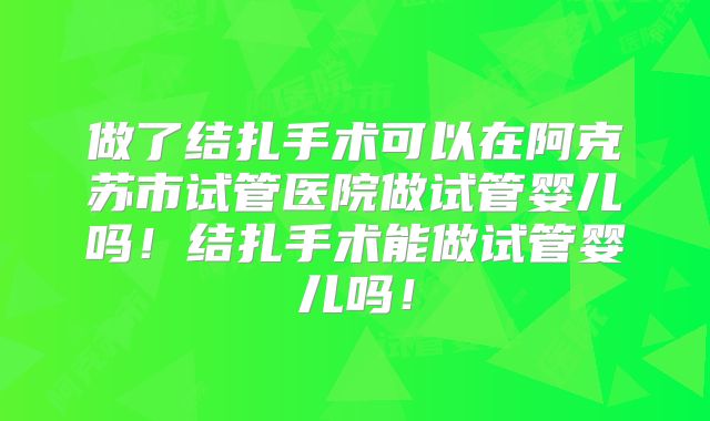 做了结扎手术可以在阿克苏市试管医院做试管婴儿吗！结扎手术能做试管婴儿吗！