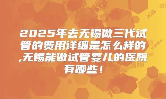 2025年去无锡做三代试管的费用详细是怎么样的,无锡能做试管婴儿的医院有哪些!