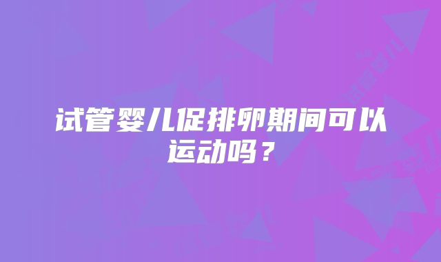 试管婴儿促排卵期间可以运动吗？